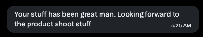 Message: your stuff has been great, looking forward to the product shoot stuff